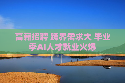 高薪招聘 跨界需求大 毕业季AI人才就业火爆