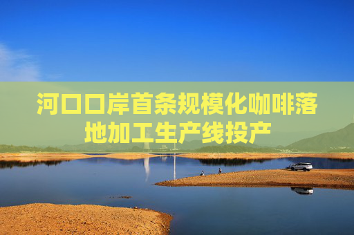 河口口岸首条规模化咖啡落地加工生产线投产