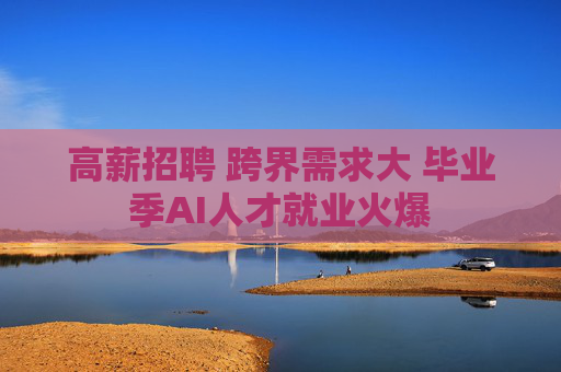 高薪招聘 跨界需求大 毕业季AI人才就业火爆