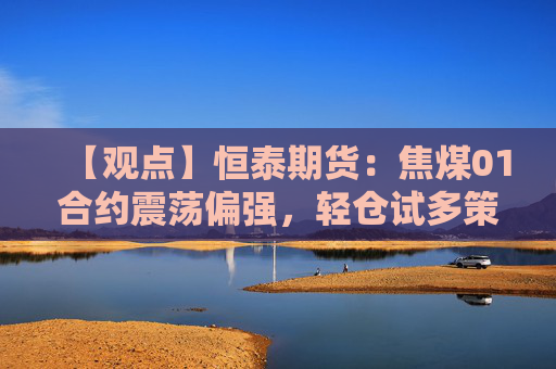 【观点】恒泰期货：焦煤01合约震荡偏强，轻仓试多策略显现