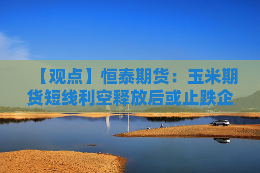 【观点】恒泰期货：玉米期货短线利空释放后或止跌企稳