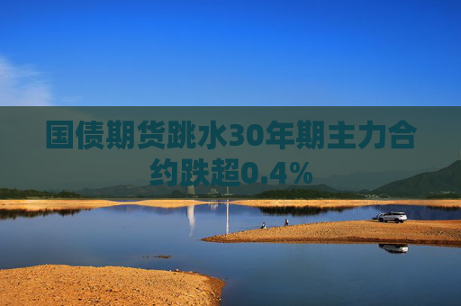 国债期货跳水30年期主力合约跌超0.4%