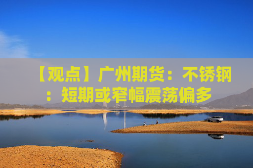 【观点】广州期货：不锈钢：短期或窄幅震荡偏多