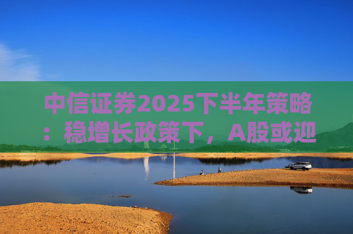 中信证券2025下半年策略：稳增长政策下，A股或迎结构性机会