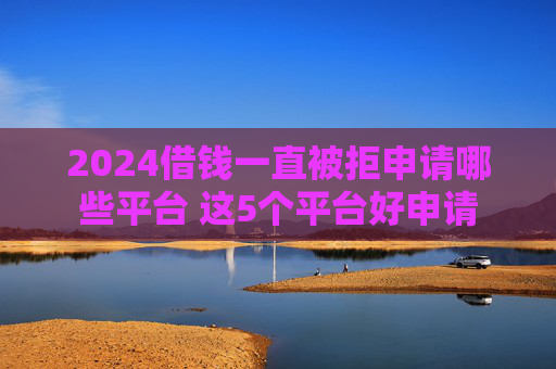 2024借钱一直被拒申请哪些平台 这5个平台好申请