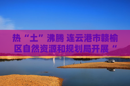 热“土”沸腾 连云港市赣榆区自然资源和规划局开展“6·25”全国“土地日”系列宣传活动