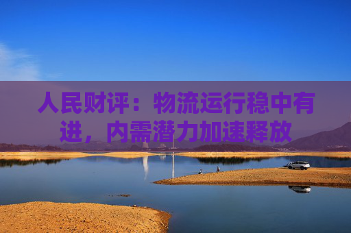 人民财评：物流运行稳中有进，内需潜力加速释放