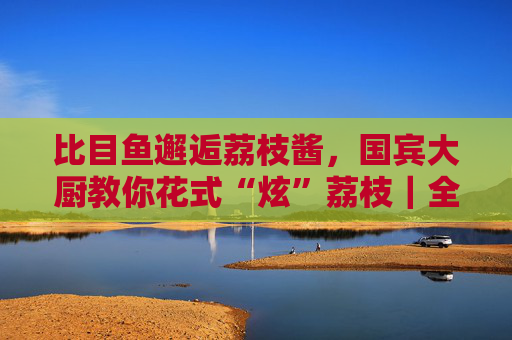 比目鱼邂逅荔枝酱，国宾大厨教你花式“炫”荔枝｜全民给“荔”百千万