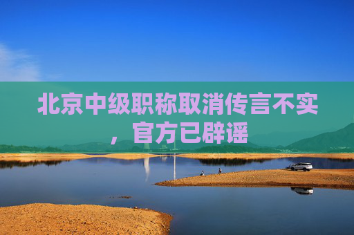 北京中级职称取消传言不实，官方已辟谣