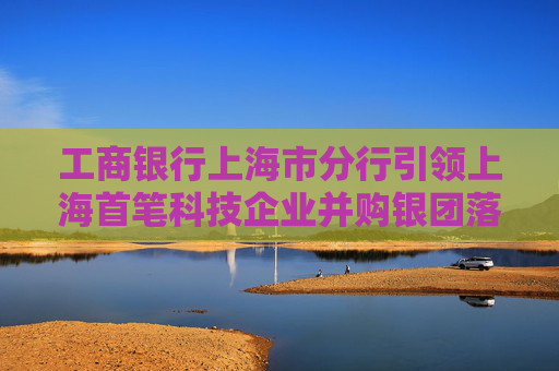 工商银行上海市分行引领上海首笔科技企业并购银团落地