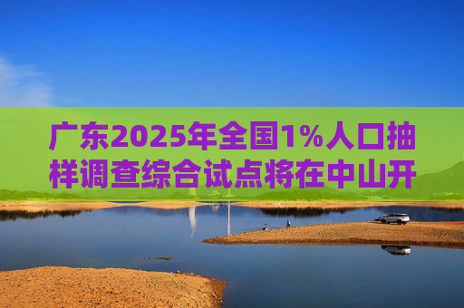 广东2025年全国1%人口抽样调查综合试点将在中山开展