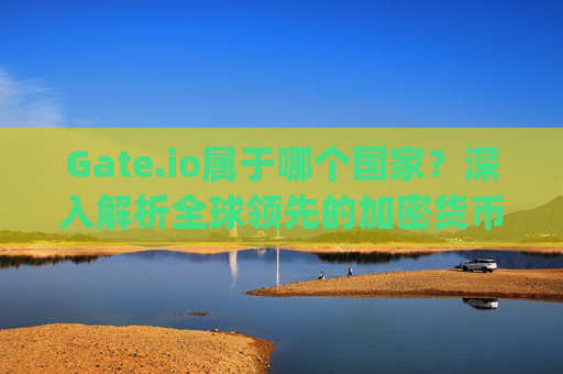 Gate.io属于哪个国家？深入解析全球领先的加密货币交易所 gate.io属于