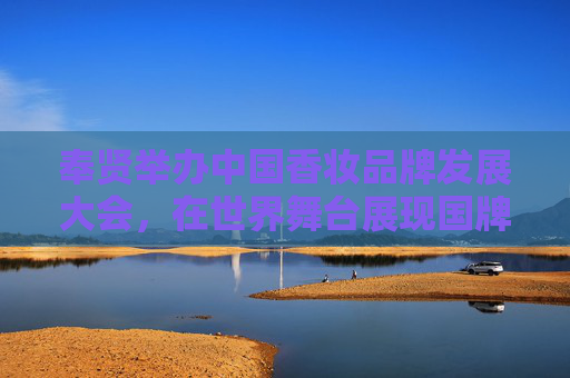 奉贤举办中国香妆品牌发展大会，在世界舞台展现国牌力量