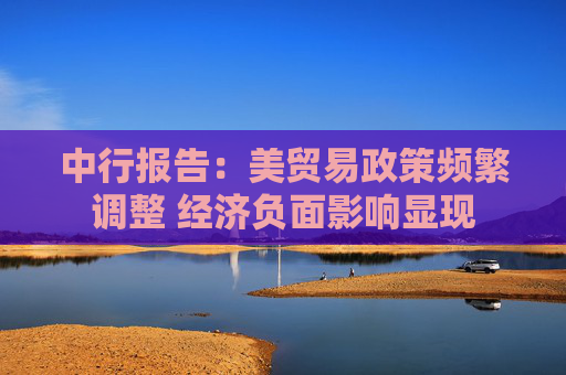 中行报告：美贸易政策频繁调整 经济负面影响显现