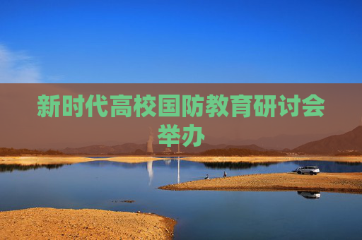 新时代高校国防教育研讨会举办