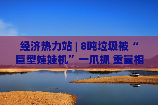 经济热力站 | 8吨垃圾被“巨型娃娃机”一爪抓 重量相当于5辆轿车