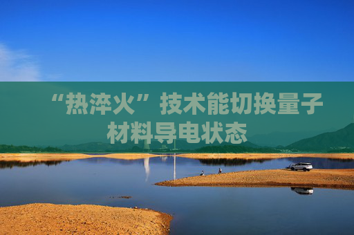 “热淬火”技术能切换量子材料导电状态