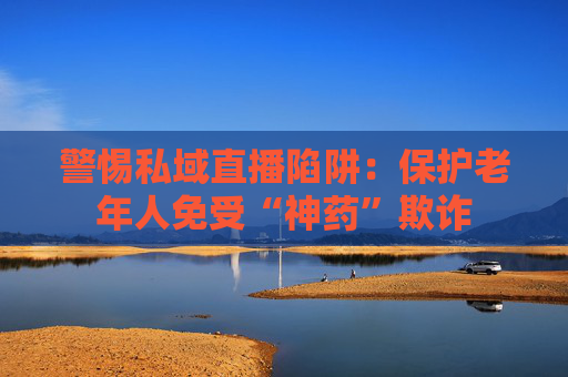 警惕私域直播陷阱：保护老年人免受“神药”欺诈