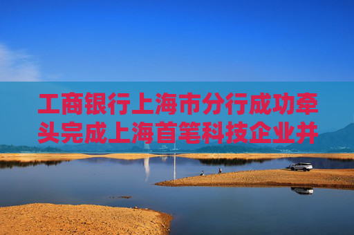 工商银行上海市分行成功牵头完成上海首笔科技企业并购银团