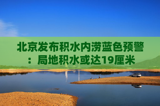 北京发布积水内涝蓝色预警：局地积水或达19厘米