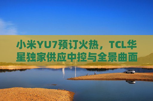 小米YU7预订火热，TCL华星独家供应中控与全景曲面屏