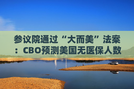 参议院通过“大而美”法案：CBO预测美国无医保人数可能增加千万