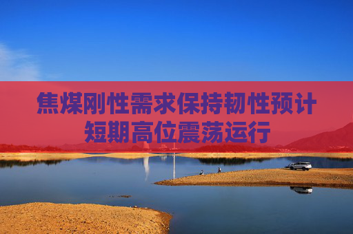 焦煤刚性需求保持韧性预计短期高位震荡运行