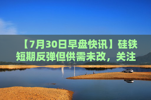 【7月30日早盘快讯】硅铁短期反弹但供需未改，关注后市减产执行