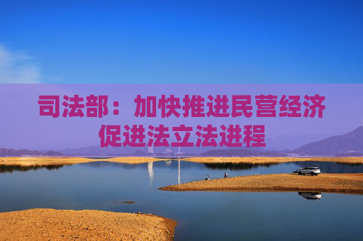 司法部：加快推进民营经济促进法立法进程