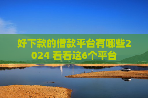 好下款的借款平台有哪些2024 看看这6个平台