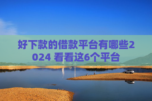 好下款的借款平台有哪些2024 看看这6个平台