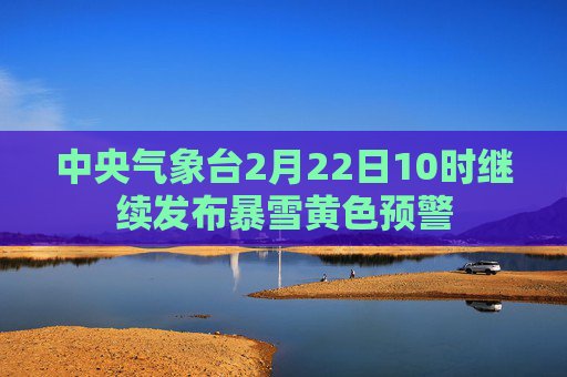 中央气象台2月22日10时继续发布暴雪黄色预警