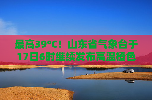 最高39℃！山东省气象台于17日6时继续发布高温橙色预警