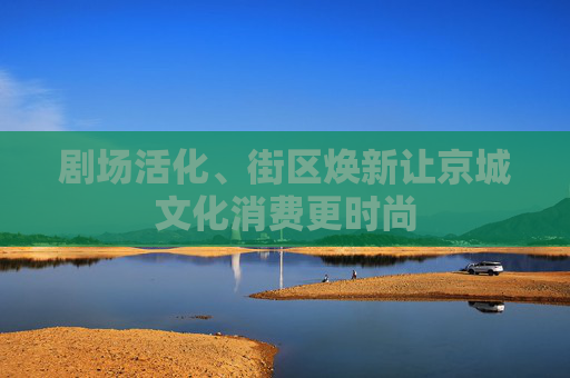 剧场活化、街区焕新让京城文化消费更时尚