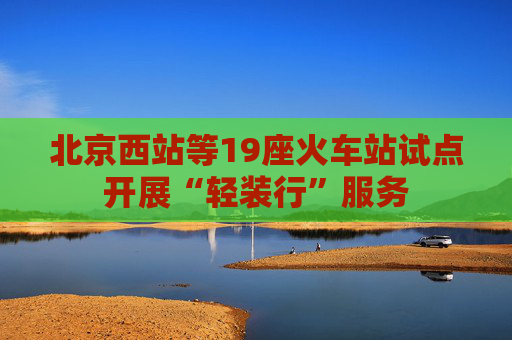 北京西站等19座火车站试点开展“轻装行”服务