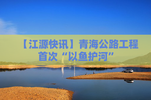 【江源快讯】青海公路工程首次“以鱼护河”