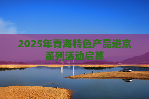 2025年青海特色产品进京系列活动启幕