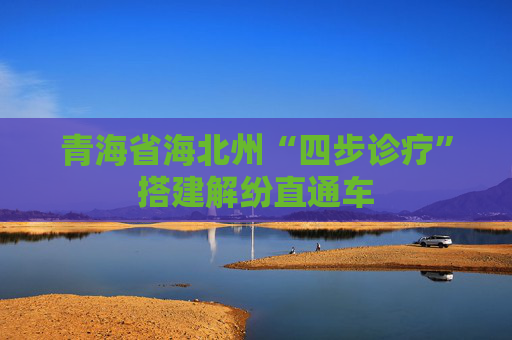 青海省海北州“四步诊疗”搭建解纷直通车