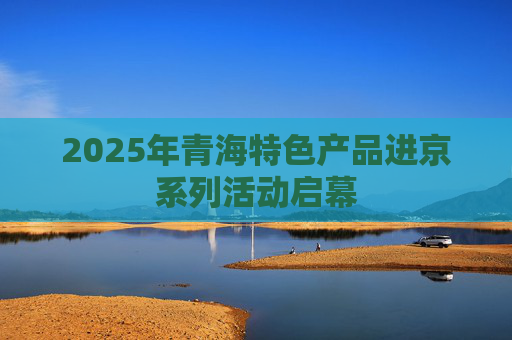 2025年青海特色产品进京系列活动启幕