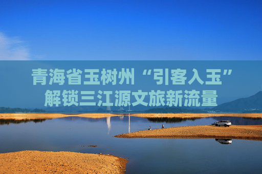 青海省玉树州“引客入玉”解锁三江源文旅新流量