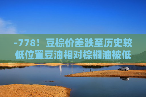 -778！豆棕价差跌至历史较低位置豆油相对棕榈油被低估