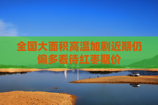 全国大面积高温加剧近期仍偏多看待红枣期价