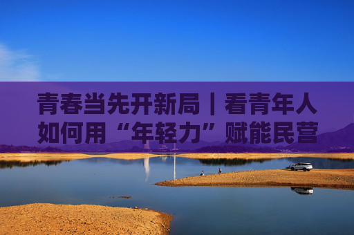 青春当先开新局｜看青年人如何用“年轻力”赋能民营经济