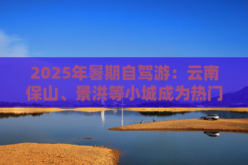 2025年暑期自驾游：云南保山、景洪等小城成为热门目的地