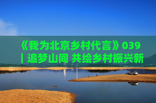 《我为北京乡村代言》039｜追梦山间 共绘乡村振兴新图景