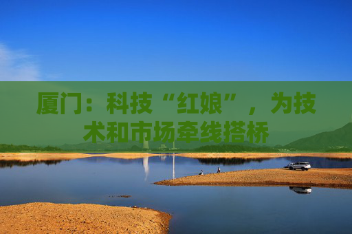 厦门：科技“红娘”，为技术和市场牵线搭桥
