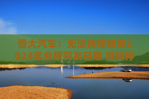 恒大汽车：无法合理确定2024年业绩刊发日期 继续停牌