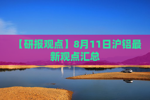 【研报观点】8月11日沪铝最新观点汇总