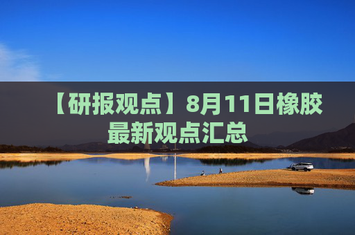 【研报观点】8月11日橡胶最新观点汇总