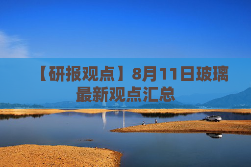 【研报观点】8月11日玻璃最新观点汇总